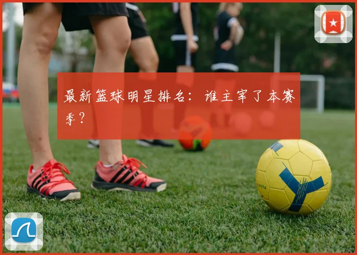 最新篮球明星排名：谁主宰了本赛季？