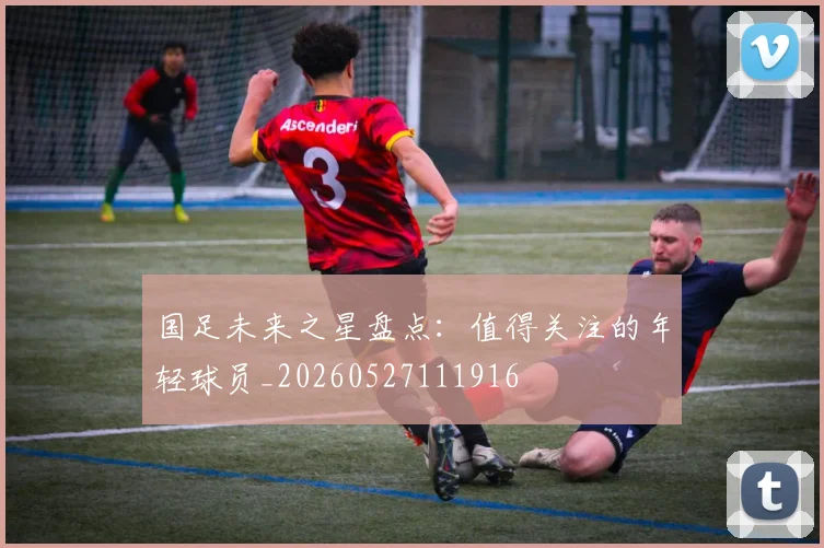 国足未来之星盘点：值得关注的年轻球员_20260527111916