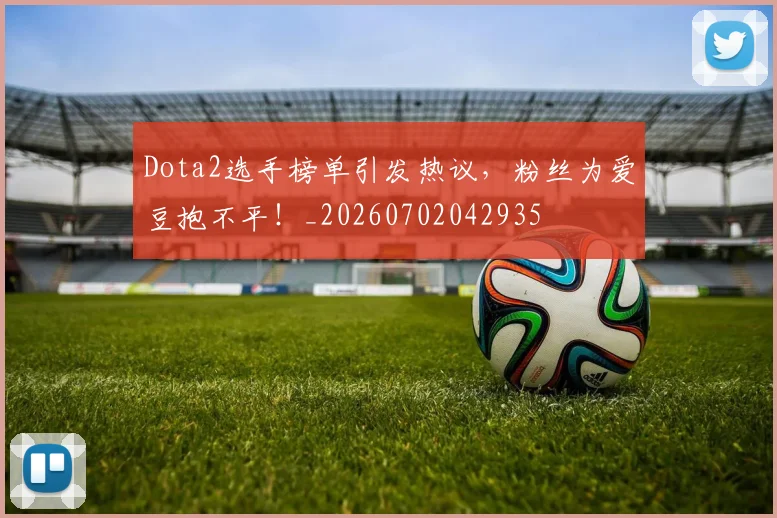 Dota2选手榜单引发热议，粉丝为爱豆抱不平！_20260702042935